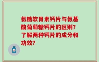 氨糖软骨素钙片与氨基酸葡萄糖钙片的区别？了解两种钙片的成分和功效？