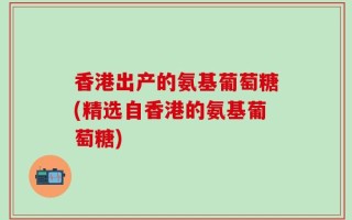 香港出产的氨基葡萄糖(精选自香港的氨基葡萄糖)