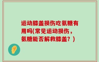 运动膝盖损伤吃氨糖有用吗(常见运动损伤，氨糖能否解救膝盖？)