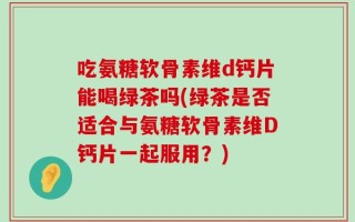 吃氨糖软骨素维d钙片能喝绿茶吗(绿茶是否适合与氨糖软骨素维D钙片一起服用？)