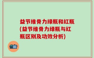 益节维骨力绿瓶和红瓶(益节维骨力绿瓶与红瓶区别及功效分析)