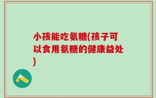 小孩能吃氨糖(孩子可以食用氨糖的健康益处)