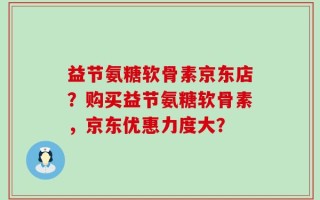 益节氨糖软骨素京东店？购买益节氨糖软骨素，京东优惠力度大？