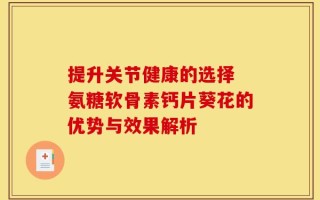 提升关节健康的选择 氨糖软骨素钙片葵花的优势与效果解析