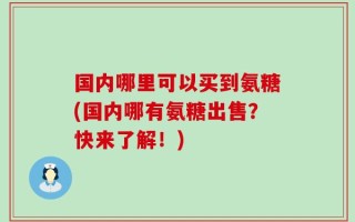 国内哪里可以买到氨糖(国内哪有氨糖出售？快来了解！)