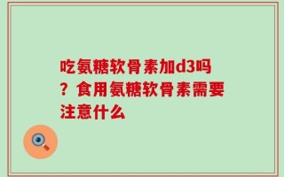 吃氨糖软骨素加d3吗？食用氨糖软骨素需要注意什么