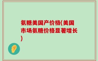 氨糖美国产价格(美国市场氨糖价格显著增长)