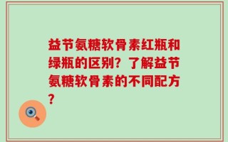 益节氨糖软骨素红瓶和绿瓶的区别？了解益节氨糖软骨素的不同配方？