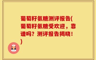 葡萄籽氨糖测评报告(葡萄籽氨糖受欢迎，靠谱吗？测评报告揭晓！)