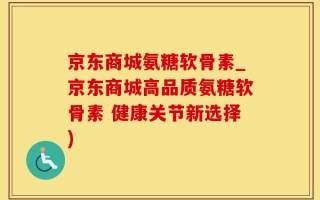 京东商城氨糖软骨素_京东商城高品质氨糖软骨素 健康关节新选择)