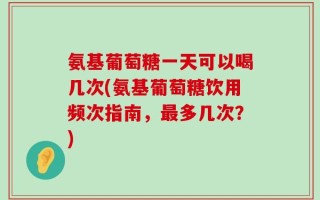 氨基葡萄糖一天可以喝几次(氨基葡萄糖饮用频次指南，最多几次？)