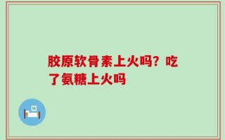 胶原软骨素上火吗？吃了氨糖上火吗