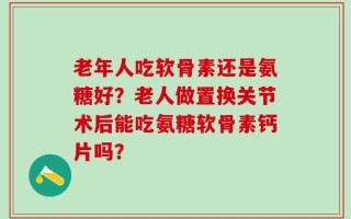 老年人吃软骨素还是氨糖好？老人做置换关节术后能吃氨糖软骨素钙片吗？