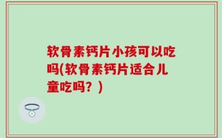 软骨素钙片小孩可以吃吗(软骨素钙片适合儿童吃吗？)
