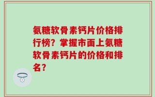 氨糖软骨素钙片价格排行榜？掌握市面上氨糖软骨素钙片的价格和排名？