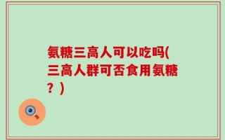 氨糖三高人可以吃吗(三高人群可否食用氨糖？)