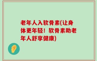 老年人入软骨素(让身体更年轻！软骨素助老年人舒享健康)
