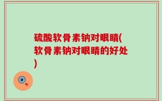 硫酸软骨素钠对眼睛(软骨素钠对眼睛的好处)