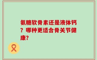 氨糖软骨素还是液体钙？哪种更适合骨关节健康？