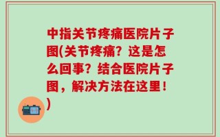 中指关节疼痛医院片子图(关节疼痛？这是怎么回事？结合医院片子图，解决方法在这里！)