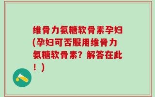 维骨力氨糖软骨素孕妇(孕妇可否服用维骨力氨糖软骨素？解答在此！)