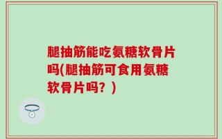 腿抽筋能吃氨糖软骨片吗(腿抽筋可食用氨糖软骨片吗？)