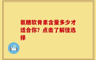 氨糖软骨素含量多少才适合你？点击了解佳选择