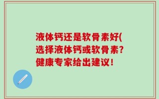 液体钙还是软骨素好(选择液体钙或软骨素？健康专家给出建议！