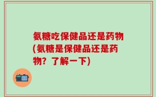 氨糖吃保健品还是药物(氨糖是保健品还是药物？了解一下)