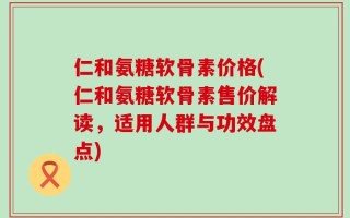 仁和氨糖软骨素价格(仁和氨糖软骨素售价解读，适用人群与功效盘点)