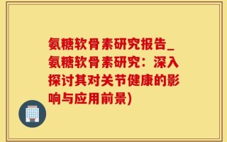氨糖软骨素研究报告_氨糖软骨素研究：深入探讨其对关节健康的影响与应用前景)