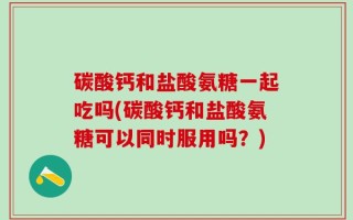 碳酸钙和盐酸氨糖一起吃吗(碳酸钙和盐酸氨糖可以同时服用吗？)