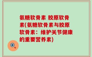 氨糖软骨素 胶原软骨素(氨糖软骨素与胶原软骨素：维护关节健康的重要营养素)