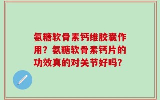 氨糖软骨素钙维胶囊作用？氨糖软骨素钙片的功效真的对关节好吗？