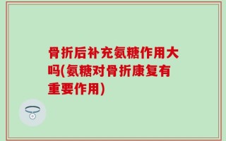 骨折后补充氨糖作用大吗(氨糖对骨折康复有重要作用)