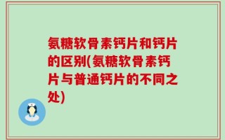 氨糖软骨素钙片和钙片的区别(氨糖软骨素钙片与普通钙片的不同之处)