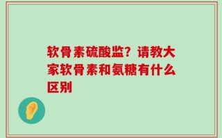 软骨素硫酸监？请教大家软骨素和氨糖有什么区别