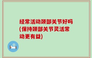 经常活动颈部关节好吗(保持颈部关节灵活常动更有益)