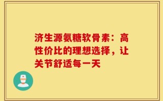 济生源氨糖软骨素：高性价比的理想选择，让关节舒适每一天