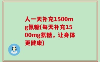 人一天补充1500mg氨糖(每天补充1500mg氨糖，让身体更健康)