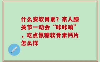 什么安软骨素？家人膝关节一动会“咔咔响”，吃点氨糖软骨素钙片怎么样