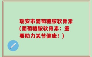 瑞安市葡萄糖胺软骨素(葡萄糖胺软骨素：重要助力关节健康！)