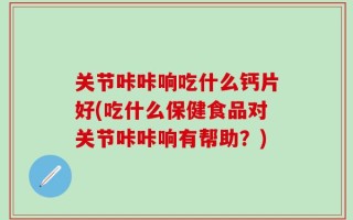 关节咔咔响吃什么钙片好(吃什么保健食品对关节咔咔响有帮助？)