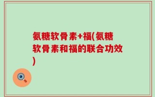 氨糖软骨素+福(氨糖软骨素和福的联合功效)