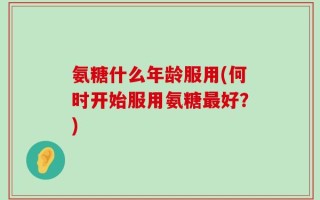 氨糖什么年龄服用(何时开始服用氨糖最好？)