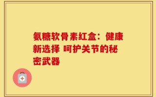 氨糖软骨素红盒：健康新选择 呵护关节的秘密武器