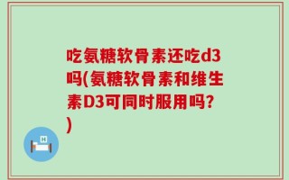 吃氨糖软骨素还吃d3吗(氨糖软骨素和维生素D3可同时服用吗？)