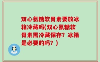 双心氨糖软骨素要放冰箱冷藏吗(双心氨糖软骨素需冷藏保存？冰箱是必要的吗？)