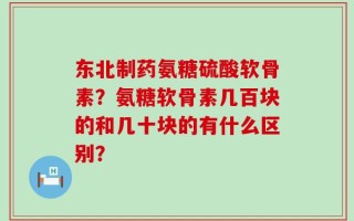 东北制药氨糖硫酸软骨素？氨糖软骨素几百块的和几十块的有什么区别？