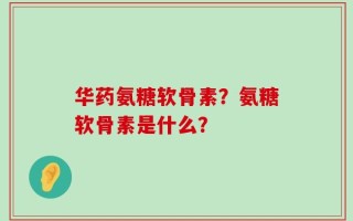 华药氨糖软骨素？氨糖软骨素是什么？